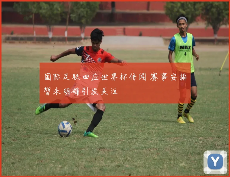 国际足联回应世界杯传闻 赛事安排暂未明确引发关注