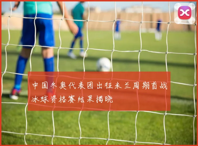 中国冬奥代表团出征米兰周期首战冰球资格赛结果揭晓