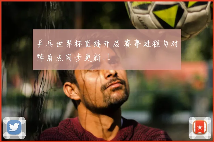 乒乓世界杯直播开启 赛事进程与对阵看点同步更新_1