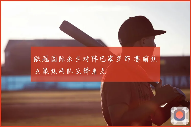 欧冠国际米兰对阵巴塞罗那 赛前焦点聚焦两队交锋看点
