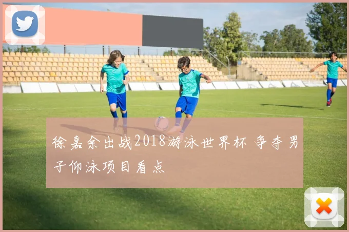 徐嘉余出战2018游泳世界杯 争夺男子仰泳项目看点