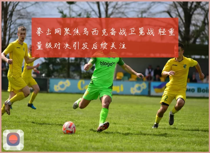 拳击网聚焦乌西克备战卫冕战 轻重量级对决引发后续关注