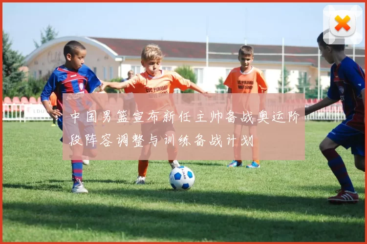 中国男篮宣布新任主帅备战奥运阶段阵容调整与训练备战计划
