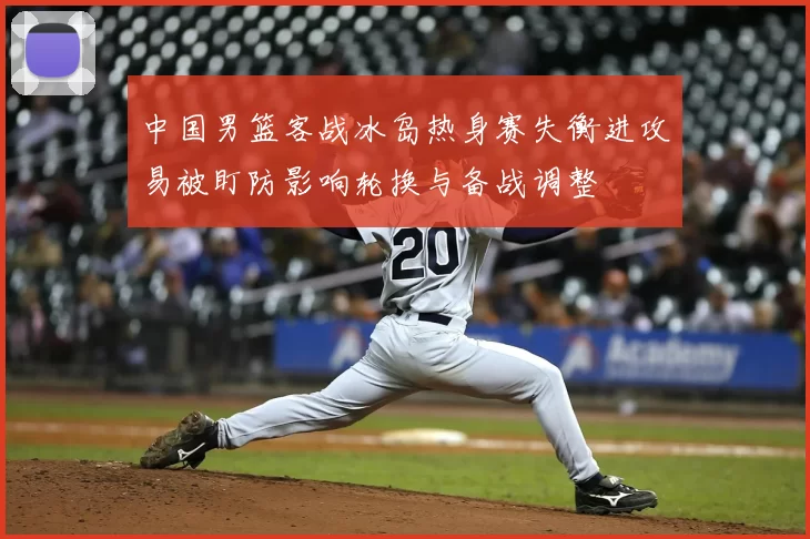 中国男篮客战冰岛热身赛失衡进攻易被盯防影响轮换与备战调整