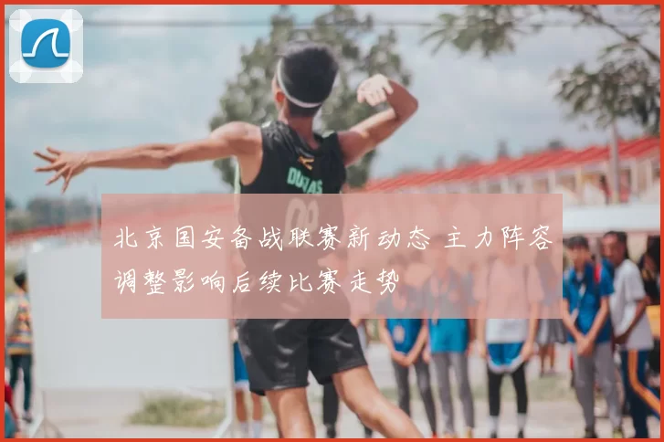 北京国安备战联赛新动态 主力阵容调整影响后续比赛走势