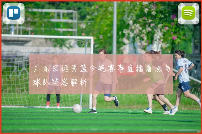 广东宏远男篮今晚赛事直播看点与球队阵容解析