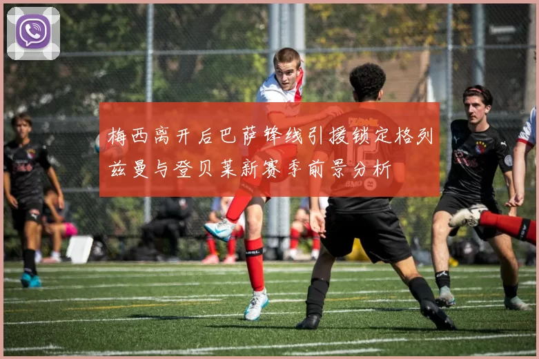 梅西离开后巴萨锋线引援锁定格列兹曼与登贝莱新赛季前景分析