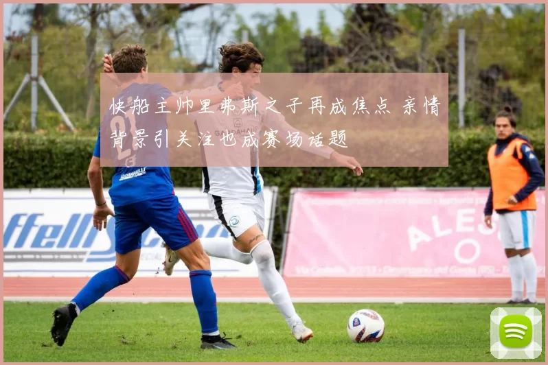快船主帅里弗斯之子再成焦点 亲情背景引关注也成赛场话题