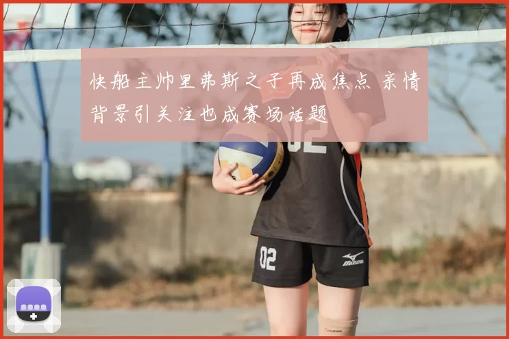快船主帅里弗斯之子再成焦点 亲情背景引关注也成赛场话题