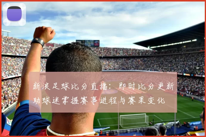 新浪足球比分直播：即时比分更新助球迷掌握赛事进程与赛果变化