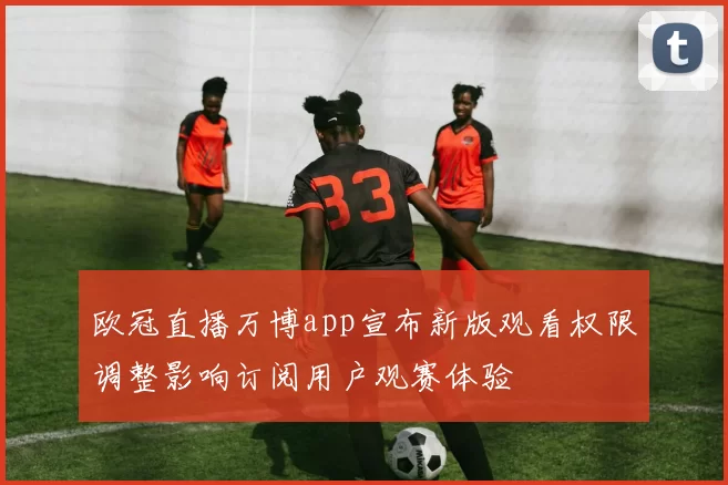 欧冠直播万博app宣布新版观看权限调整影响订阅用户观赛体验