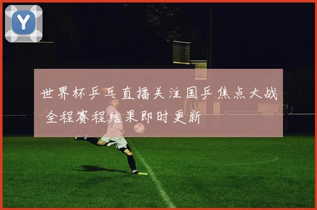 世界杯乒乓直播关注国乒焦点大战 全程赛程结果即时更新