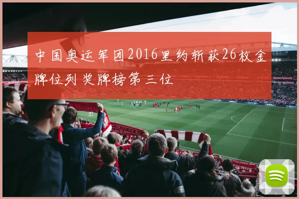 中国奥运军团2016里约斩获26枚金牌位列奖牌榜第三位