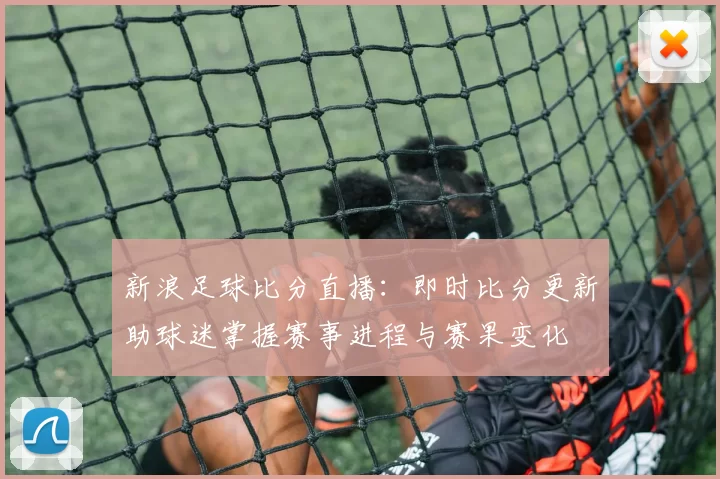 新浪足球比分直播：即时比分更新助球迷掌握赛事进程与赛果变化