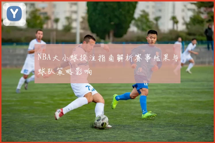 NBA大小球投注指南解析赛事结果与球队策略影响