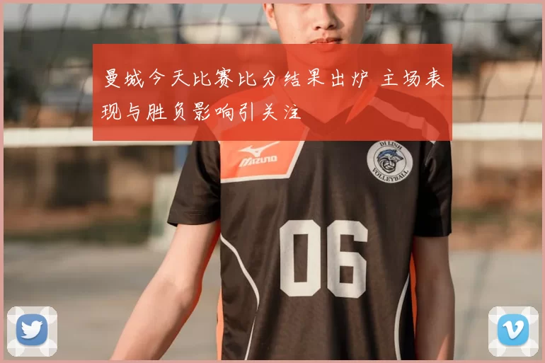 曼城今天比赛比分结果出炉 主场表现与胜负影响引关注