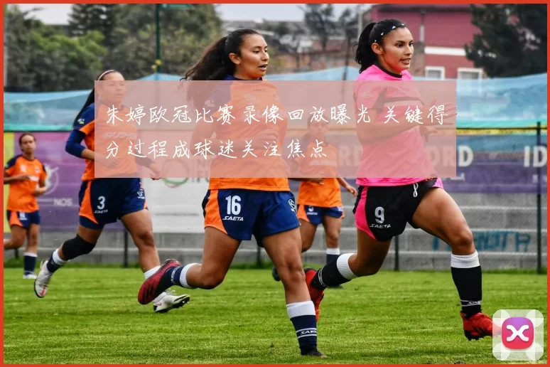 朱婷欧冠比赛录像回放曝光 关键得分过程成球迷关注焦点