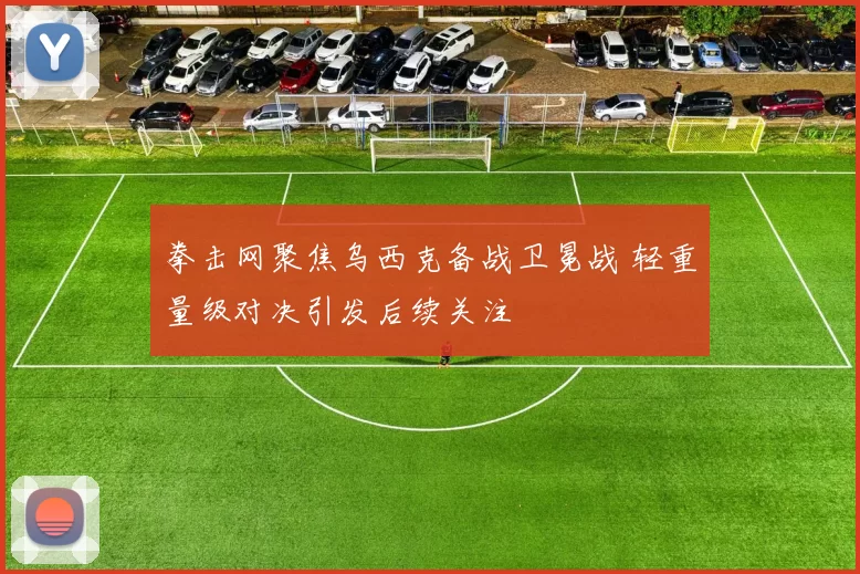 拳击网聚焦乌西克备战卫冕战 轻重量级对决引发后续关注