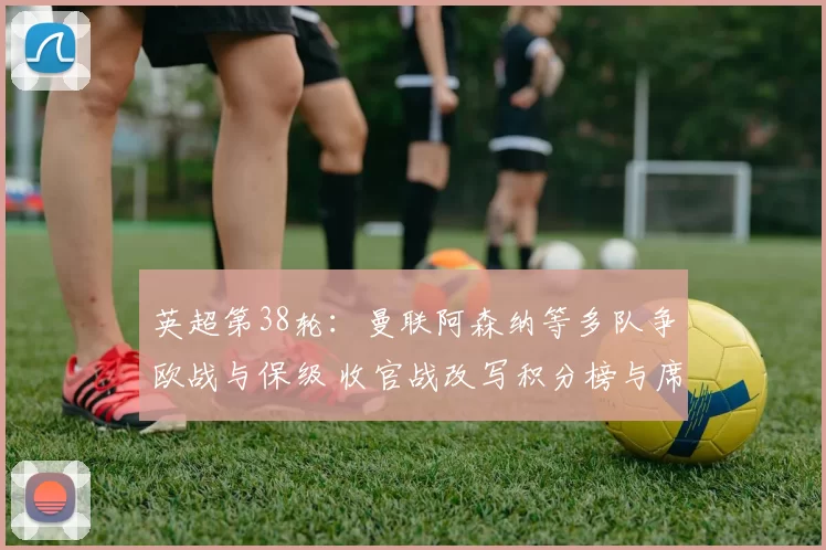 英超第38轮:曼联阿森纳等多队争欧战与保级 收官战改写积分榜与席位分配