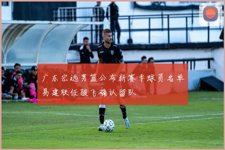广东宏远男篮公布新赛季球员名单易建联任骏飞确认留队