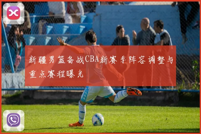 新疆男篮备战CBA新赛季阵容调整与重点赛程曝光