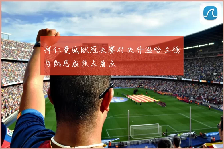 拜仁曼城欧冠决赛对决升温哈兰德与凯恩成焦点看点