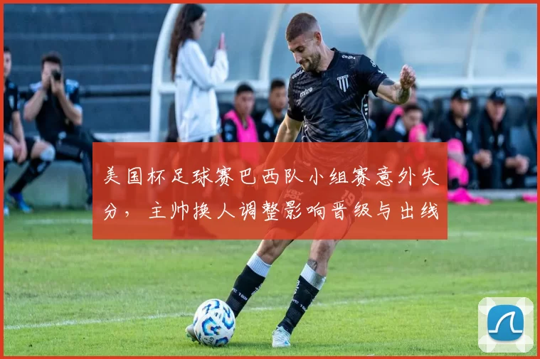美国杯足球赛巴西队小组赛意外失分，主帅换人调整影响晋级与出线形势