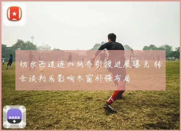 切尔西追逐加纳乔引援进展曝光 转会谈判或影响冬窗补强布局