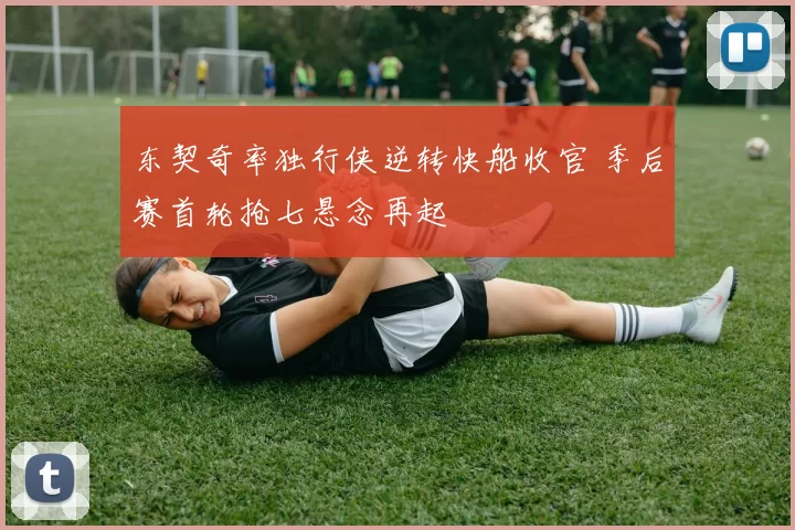 东契奇率独行侠逆转快船收官 季后赛首轮抢七悬念再起