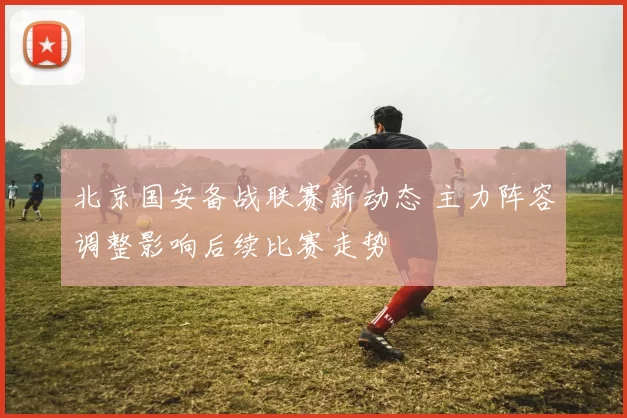 北京国安备战联赛新动态 主力阵容调整影响后续比赛走势