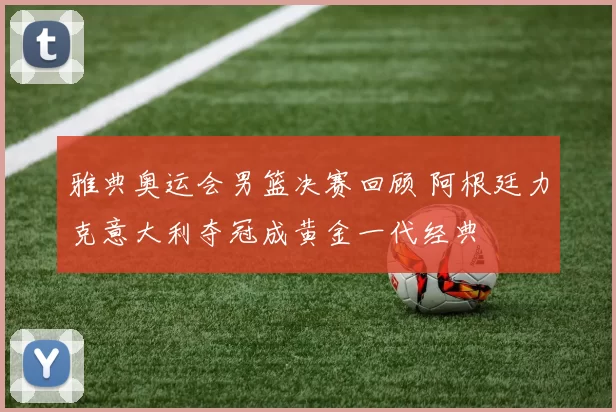 雅典奥运会男篮决赛回顾 阿根廷力克意大利夺冠成黄金一代经典
