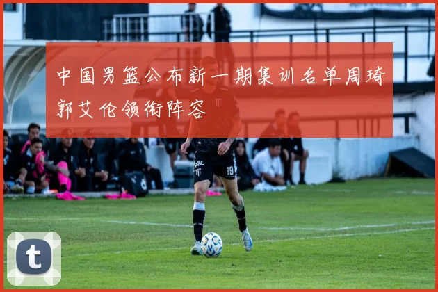 中国男篮公布新一期集训名单周琦郭艾伦领衔阵容