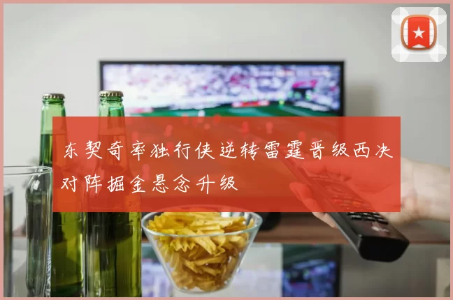 东契奇率独行侠逆转雷霆晋级西决对阵掘金悬念升级