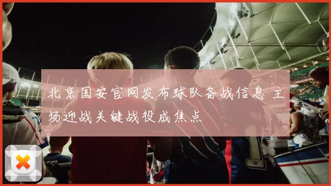 北京国安官网发布球队备战信息 主场迎战关键战役成焦点