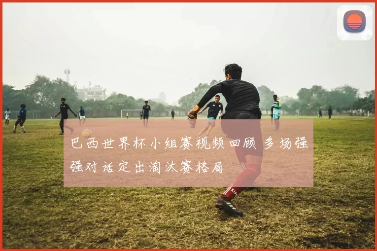 巴西世界杯小组赛视频回顾 多场强强对话定出淘汰赛格局