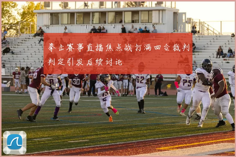 拳击赛事直播焦点战打满回合裁判判定引发后续讨论